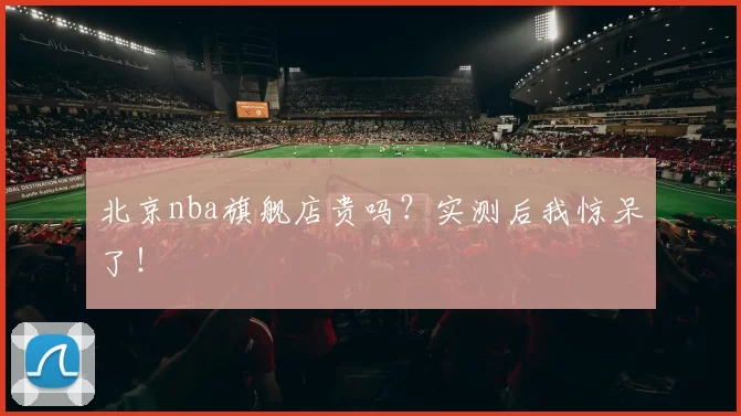 北京nba旗舰店贵吗？实测后我惊呆了！