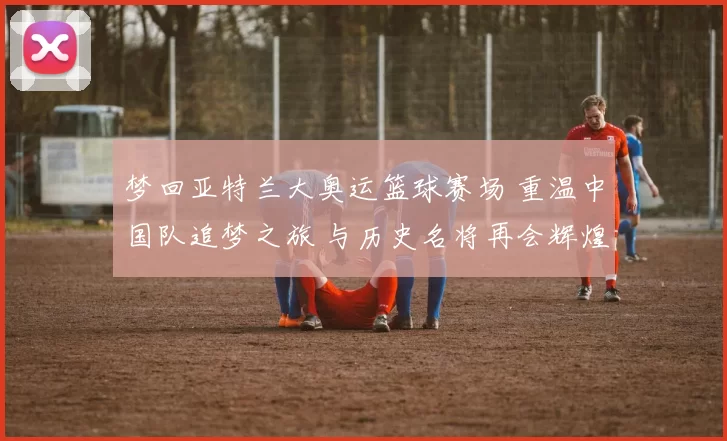 梦回亚特兰大奥运篮球赛场 重温中国队追梦之旅 与历史名将再会辉煌