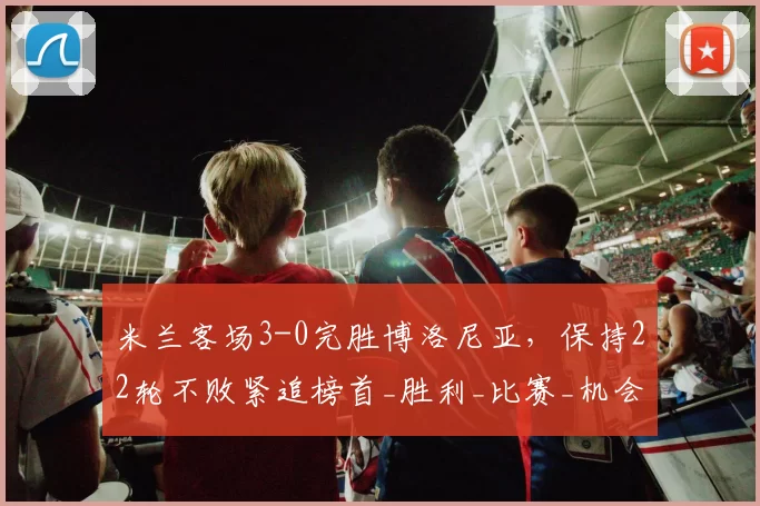 米兰客场3-0完胜博洛尼亚,保持22轮不败紧追榜首_胜利_比赛_机会