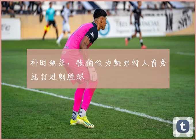 补时绝杀，张伯伦为凯尔特人首秀就打进制胜球