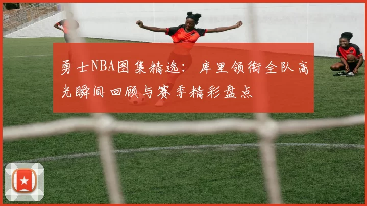 勇士NBA图集精选：库里领衔全队高光瞬间回顾与赛季精彩盘点