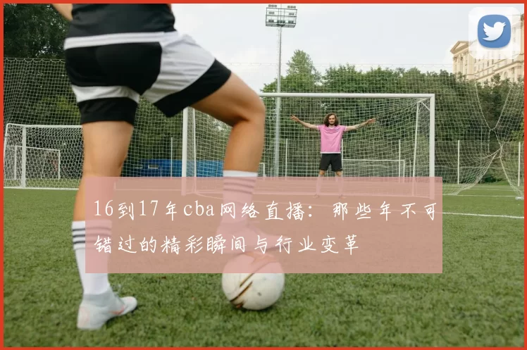 16到17年cba网络直播：那些年不可错过的精彩瞬间与行业变革