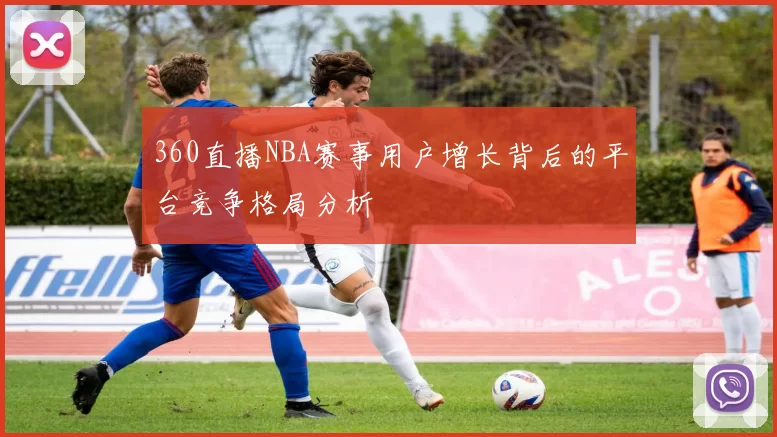 360直播NBA赛事用户增长背后的平台竞争格局分析
