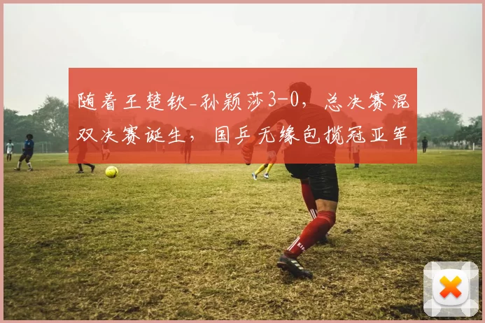 随着王楚钦_孙颖莎3-0，总决赛混双决赛诞生，国乒无缘包揽冠亚军