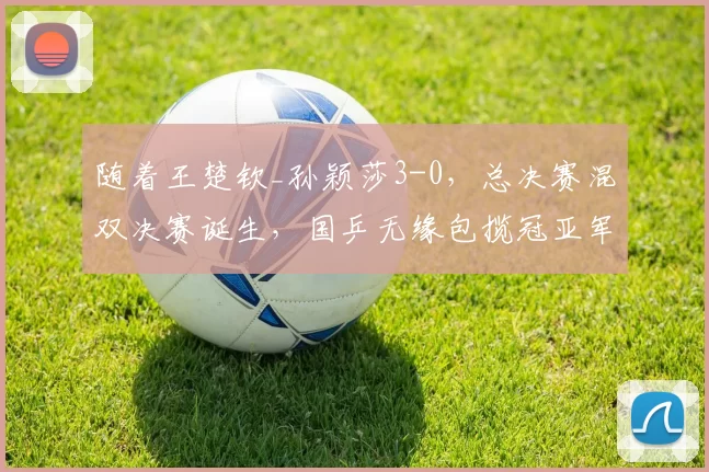 随着王楚钦_孙颖莎3-0，总决赛混双决赛诞生，国乒无缘包揽冠亚军