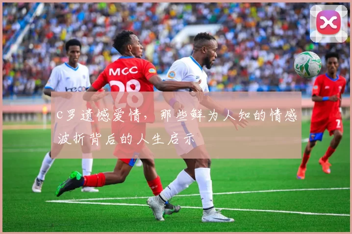 c罗遗憾爱情，那些鲜为人知的情感波折背后的人生启示