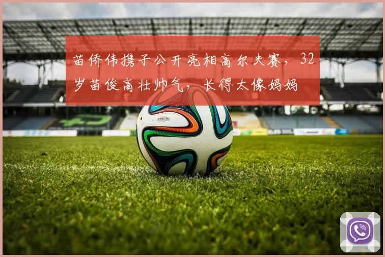 苗侨伟携子公开亮相高尔夫赛，32岁苗俊高壮帅气，长得太像妈妈