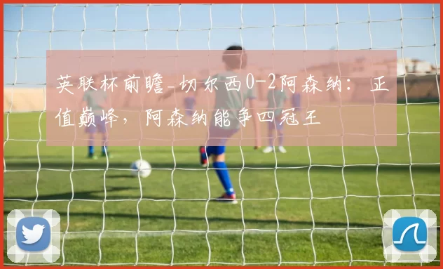 英联杯前瞻_切尔西0-2阿森纳：正值巅峰，阿森纳能争四冠王