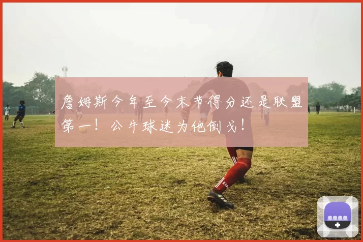 詹姆斯今年至今末节得分还是联盟第一！公牛球迷为他倒戈！