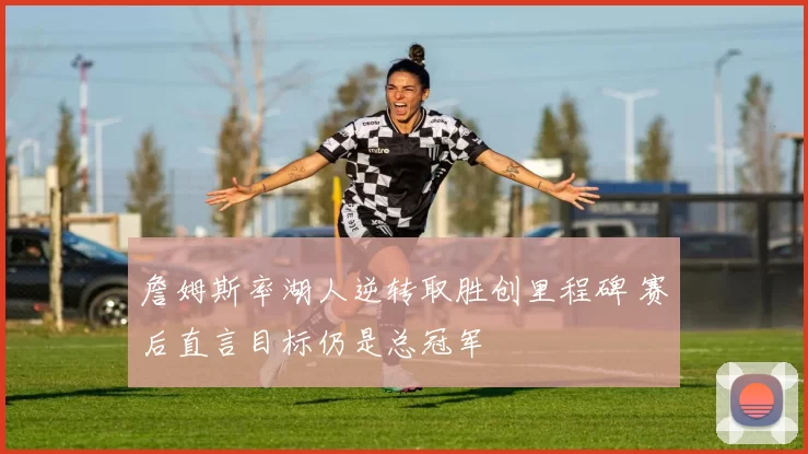 詹姆斯率湖人逆转取胜创里程碑 赛后直言目标仍是总冠军