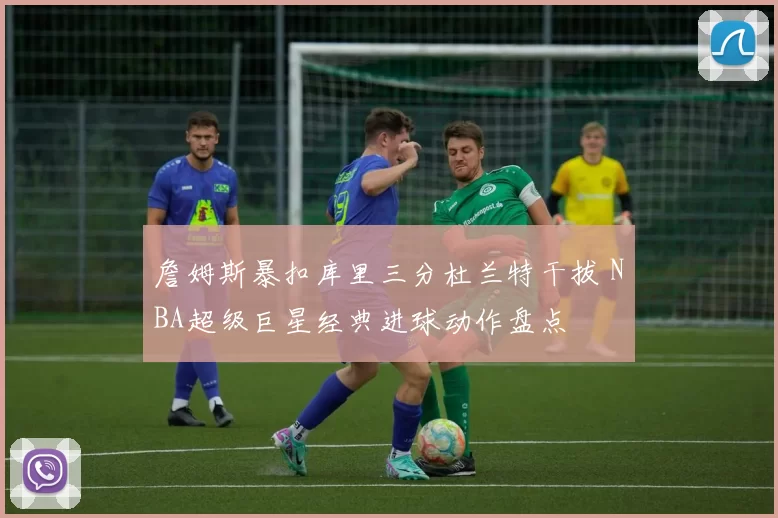 詹姆斯暴扣库里三分杜兰特干拔 NBA超级巨星经典进球动作盘点
