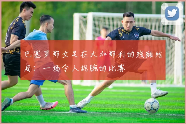 巴塞罗那女足在大加那利的残酷结局：一场令人扼腕的比赛