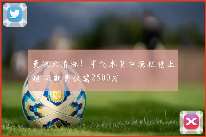 曼联大清洗！半亿水货中场租借土超 买断费仅需2500万