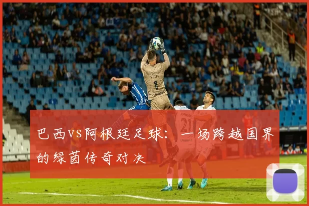 巴西vs阿根廷足球：一场跨越国界的绿茵传奇对决