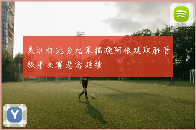 美洲杯比分结果揭晓阿根廷取胜晋级半决赛悬念延续