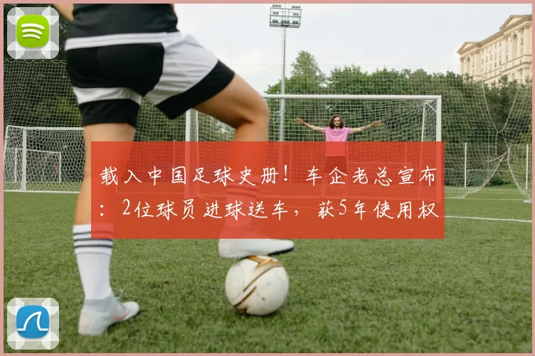 载入中国足球史册！车企老总宣布：2位球员进球送车，获5年使用权