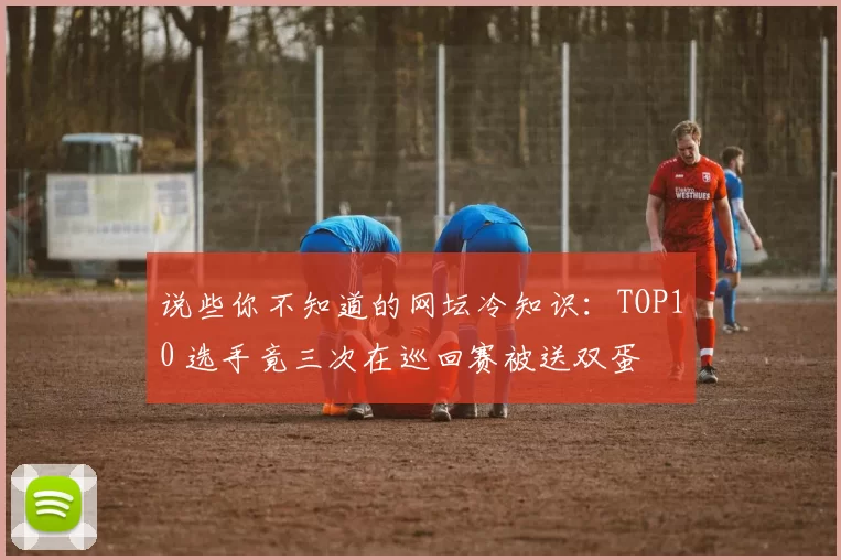 说些你不知道的网坛冷知识:TOP10 选手竟三次在巡回赛被送双蛋