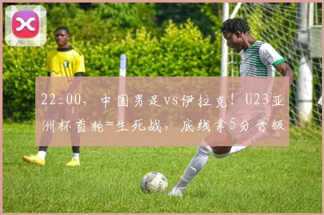 22_00，中国男足vs伊拉克！U23亚洲杯首轮=生死战，底线拿5分晋级