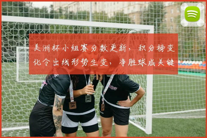 美洲杯小组赛分数更新，积分榜变化令出线形势生变，净胜球成关键