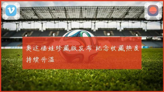 奥运福娃珍藏版发布 纪念收藏热度持续升温