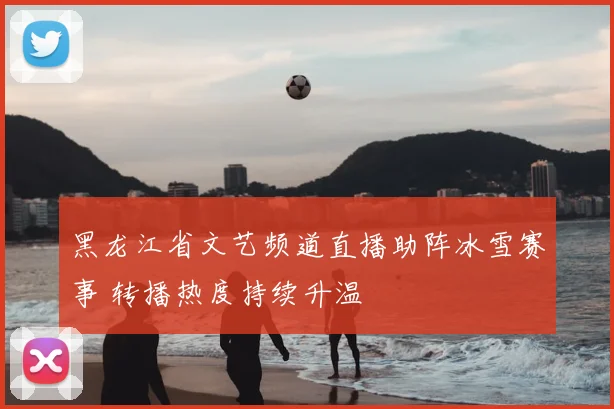 黑龙江省文艺频道直播助阵冰雪赛事 转播热度持续升温