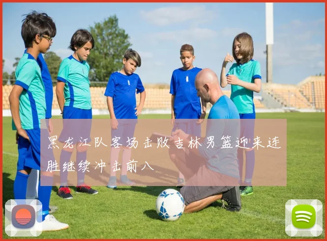 黑龙江队客场击败吉林男篮迎来连胜继续冲击前八