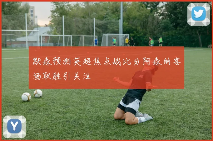 默森预测英超焦点战比分阿森纳客场取胜引关注