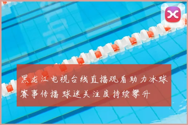 黑龙江电视台线直播观看助力冰球赛事传播 球迷关注度持续攀升
