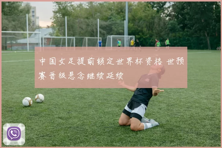 中国女足提前锁定世界杯资格 世预赛晋级悬念继续延续