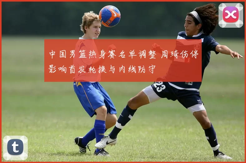 中国男篮热身赛名单调整 周琦伤停影响首发轮换与内线防守