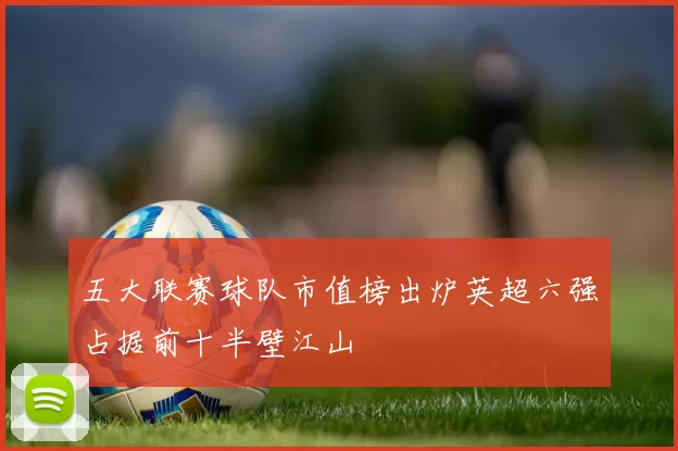 五大联赛球队市值榜出炉英超六强占据前十半壁江山