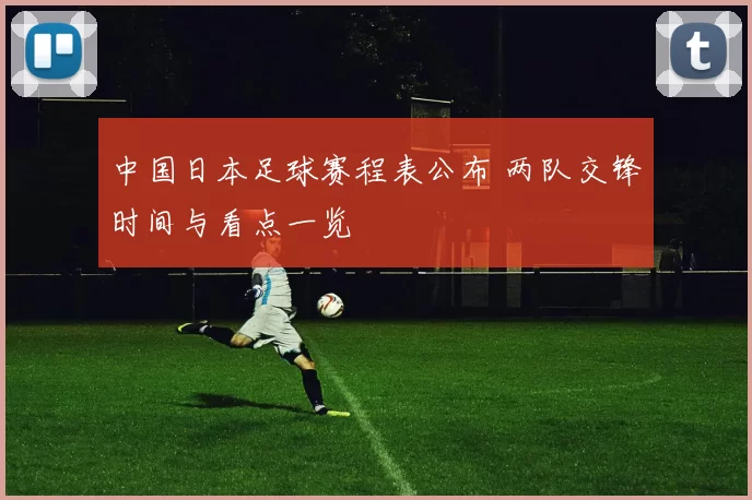 中国日本足球赛程表公布 两队交锋时间与看点一览