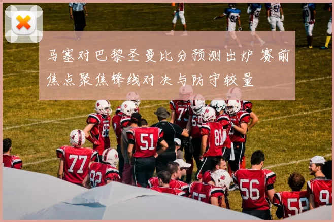 马塞对巴黎圣曼比分预测出炉 赛前焦点聚焦锋线对决与防守较量