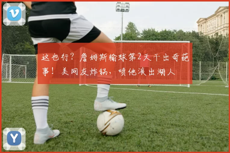 这也行？詹姆斯输球第2天干出奇葩事！美网友炸锅，喷他滚出湖人