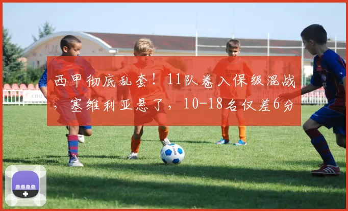 西甲彻底乱套！11队卷入保级混战，塞维利亚悬了，10-18名仅差6分