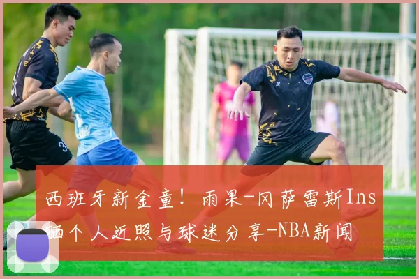 西班牙新金童！雨果-冈萨雷斯Ins晒个人近照与球迷分享-NBA新闻