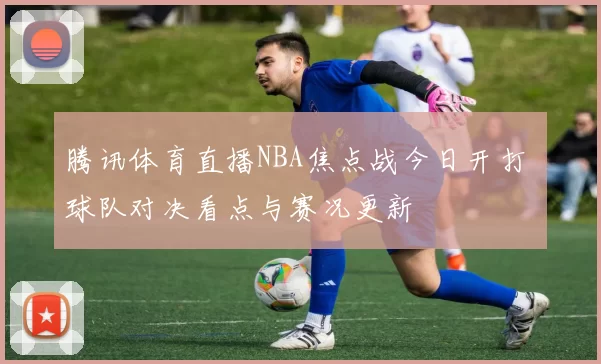 腾讯体育直播NBA焦点战今日开打 球队对决看点与赛况更新