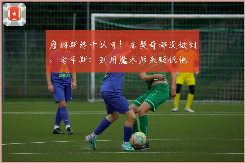 詹姆斯终于认可！东契奇都没做到，考辛斯：别用魔术师来贬低他