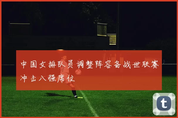 中国女排队员调整阵容备战世联赛冲击八强席位