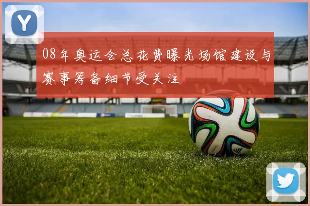 08年奥运会总花费曝光场馆建设与赛事筹备细节受关注