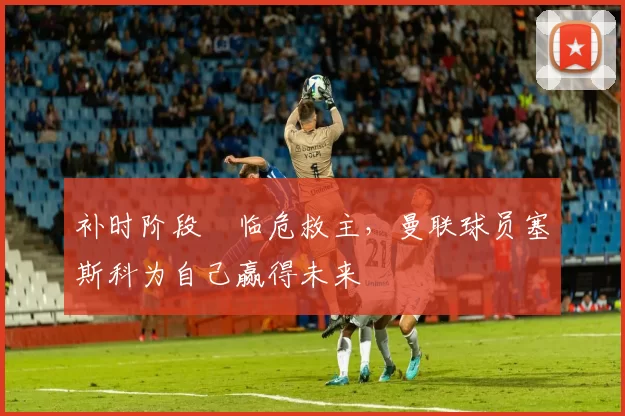 补时阶段临危救主,曼联球员塞斯科为自己赢得未来