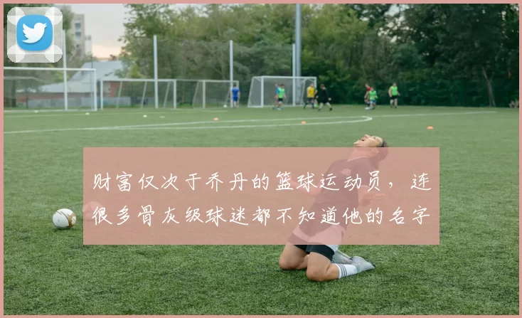 财富仅次于乔丹的篮球运动员,连很多骨灰级球迷都不知道他的名字