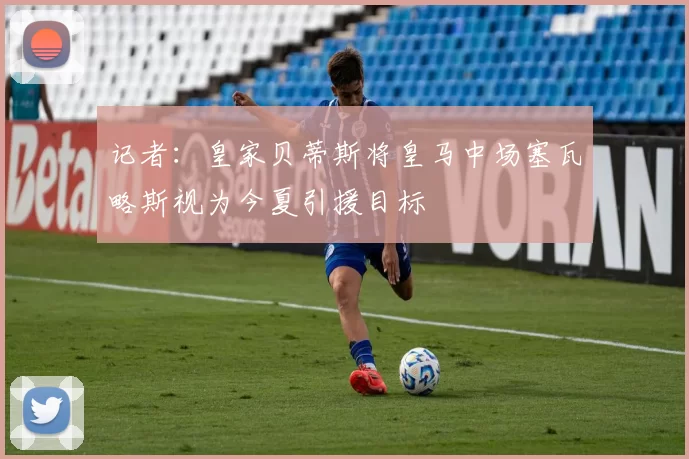 记者：皇家贝蒂斯将皇马中场塞瓦略斯视为今夏引援目标