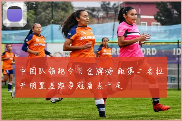 中国队领跑今日金牌榜 距第二名拉开明显差距争冠看点十足