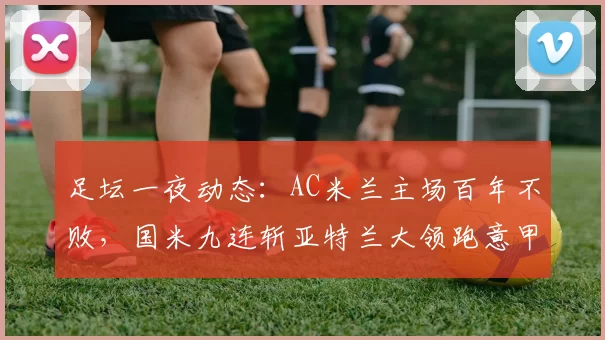 足坛一夜动态：AC米兰主场百年不败，国米九连斩亚特兰大领跑意甲