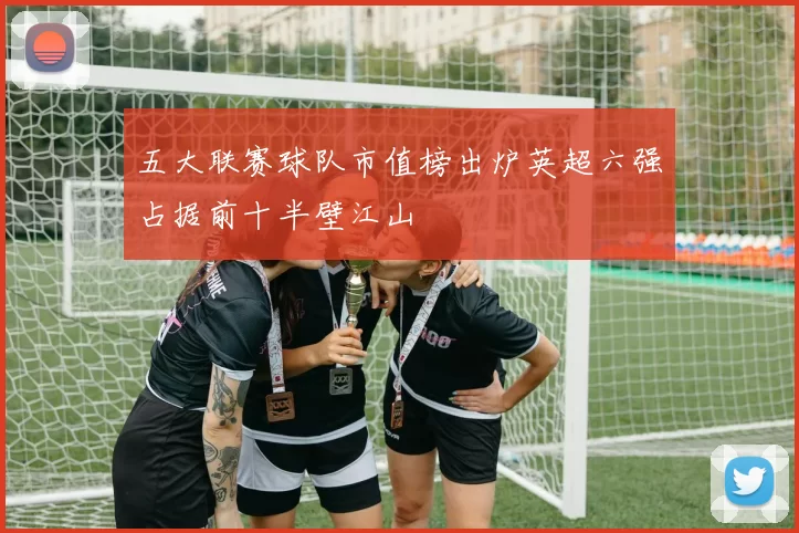 五大联赛球队市值榜出炉英超六强占据前十半壁江山