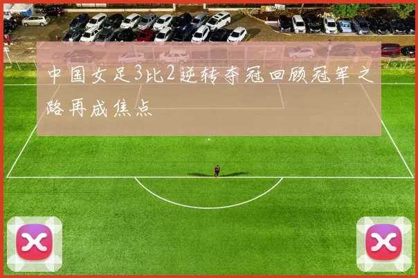 中国女足3比2逆转夺冠回顾冠军之路再成焦点