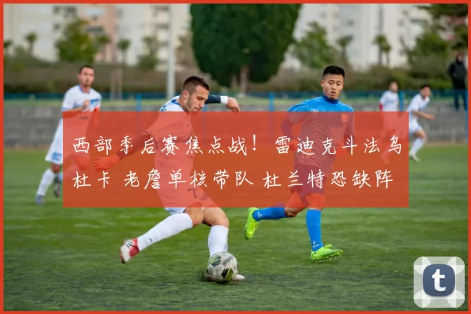 西部季后赛焦点战！雷迪克斗法乌杜卡 老詹单核带队 杜兰特恐缺阵