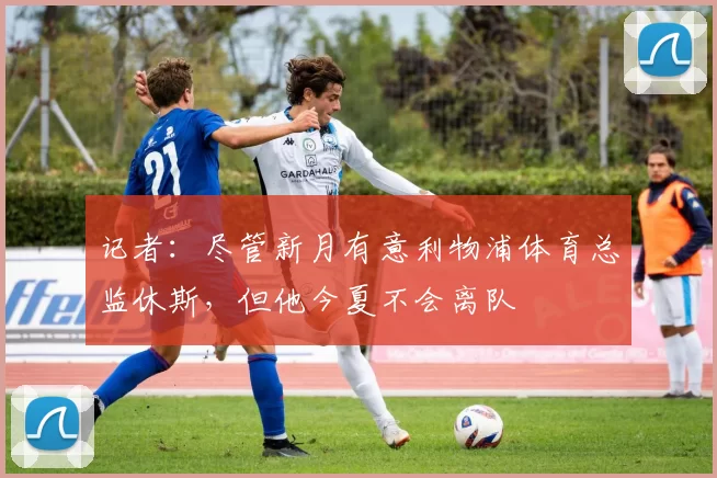 记者：尽管新月有意利物浦体育总监休斯，但他今夏不会离队