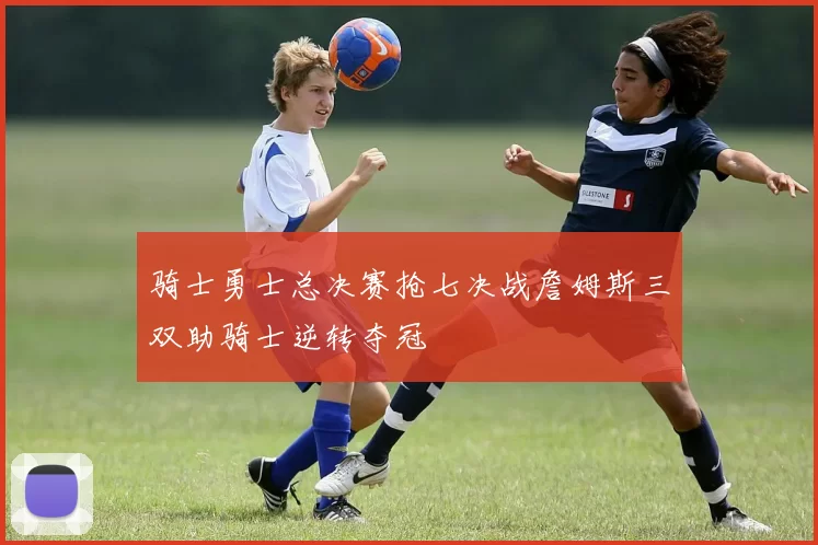 骑士勇士总决赛抢七决战詹姆斯三双助骑士逆转夺冠